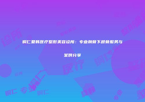 铜仁夏韩医疗整形美容诊所：专业削骨下颌骨服务与案例分享