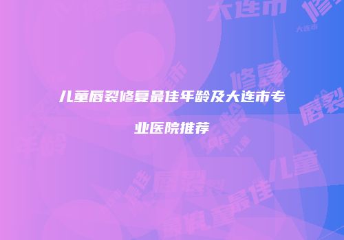 儿童唇裂修复最佳年龄及大连市专业医院推荐
