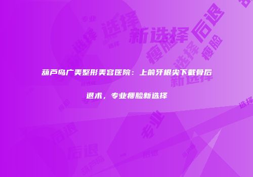 葫芦岛广美整形美容医院：上前牙根尖下截骨后退术，专业瘦脸新选择