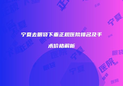 宁夏去眼袋下垂正规医院排名及手术价格解析