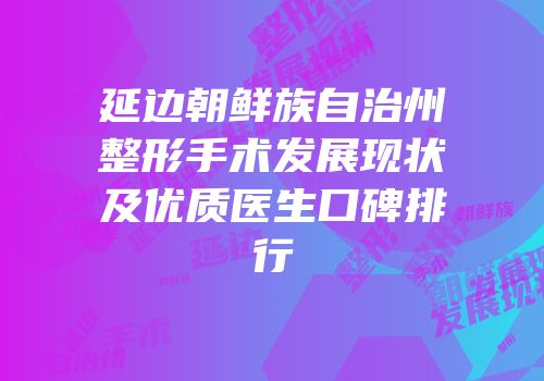 延边朝鲜族自治州整形手术发展现状及优质医生口碑排行