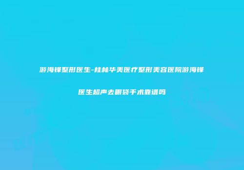 游海锋整形医生-桂林华美医疗整形美容医院游海锋医生超声去眼袋手术靠谱吗