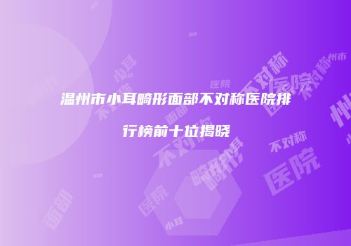 温州市小耳畸形面部不对称医院排行榜前十位揭晓