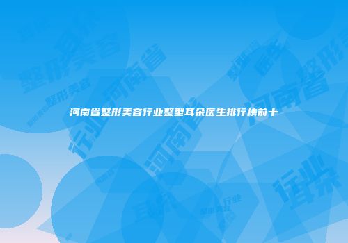 河南省整形美容行业整型耳朵医生排行榜前十