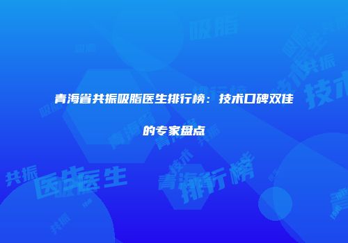 青海省共振吸脂医生排行榜：技术口碑双佳的专家盘点