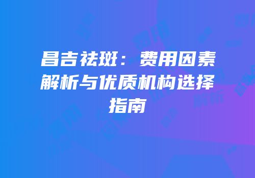 昌吉祛斑：费用因素解析与优质机构选择指南