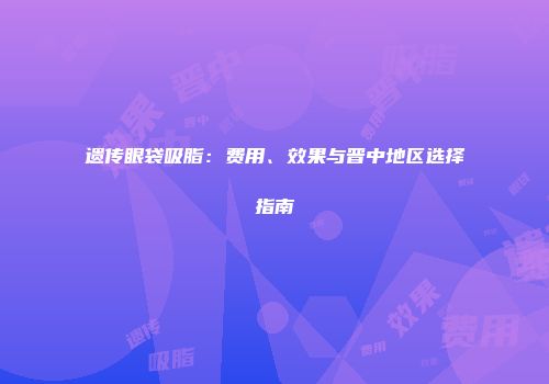 遗传眼袋吸脂：费用、效果与晋中地区选择指南