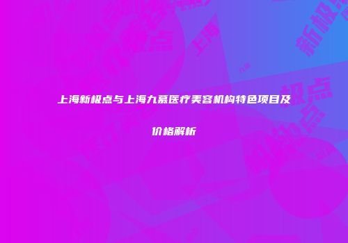 上海新极点与上海九慕医疗美容机构特色项目及价格解析