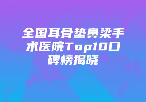 全国耳骨垫鼻梁手术医院Top10口碑榜揭晓