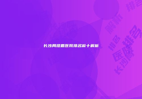 长沙局提眉医院排名前十解析