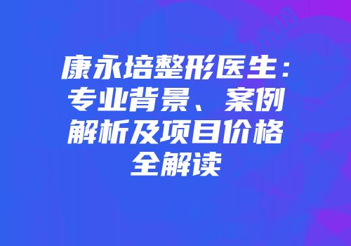 康永培整形医生：专业背景、案例解析及项目价格全解读