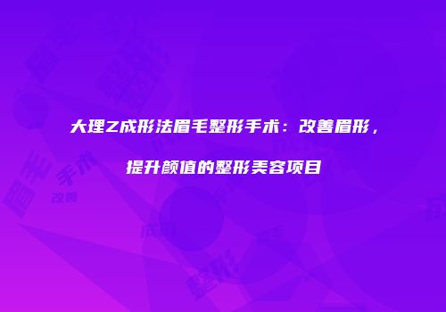 大理Z成形法眉毛整形手术：改善眉形，提升颜值的整形美容项目