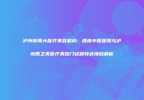 泸州市两大医疗美容机构：西南中医医院与泸州西之美医疗美容门诊部特色项目解析