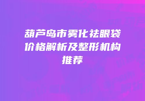 葫芦岛市雾化祛眼袋价格解析及整形机构推荐