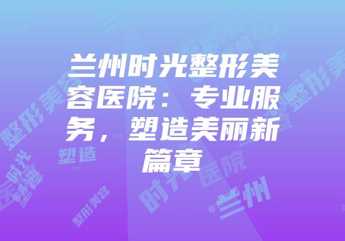 兰州时光整形美容医院：专业服务，塑造美丽新篇章