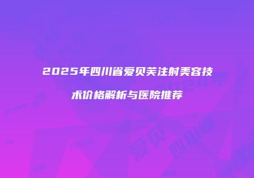 2025年四川省爱贝芙注射美容技术价格解析与医院推荐