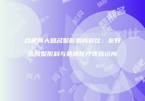 合肥两大知名整形机构对比：友好医院整形科与慕颜医疗美容诊所