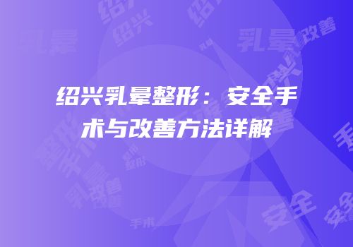 绍兴乳晕整形：安全手术与改善方法详解
