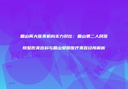 眉山两大医美机构实力对比：眉山第二人民医院整形美容科与眉山爱丽医疗美容诊所解析