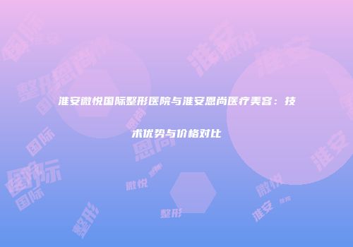 淮安微悦国际整形医院与淮安恩尚医疗美容：技术优势与价格对比