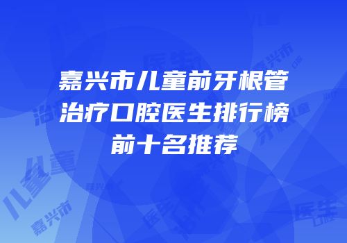 嘉兴市儿童前牙根管治疗口腔医生排行榜前十名推荐