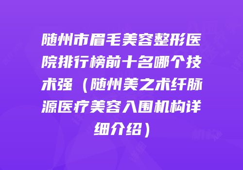 随州市眉毛美容整形医院排行榜前十名哪个技术强（随州美之术纤脉源医疗美容入围机构详细介绍）