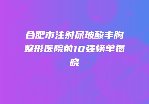 合肥市注射尿玻酸丰胸整形医院前10强榜单揭晓