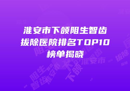 淮安市下颌阻生智齿拔除医院排名TOP10榜单揭晓