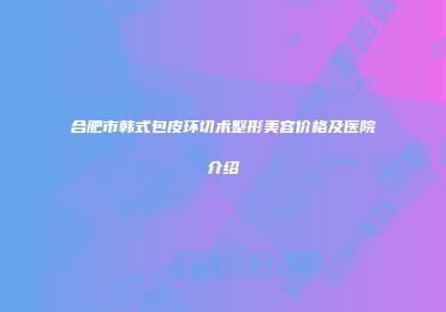 合肥市韩式包皮环切术整形美容价格及医院介绍