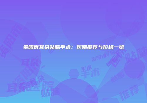 资阳市耳朵贴脑手术：医院推荐与价格一览