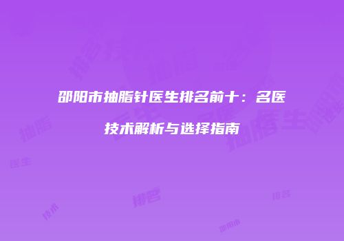 邵阳市抽脂针医生排名前十：名医技术解析与选择指南