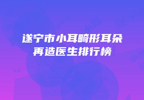 遂宁市小耳畸形耳朵再造医生排行榜