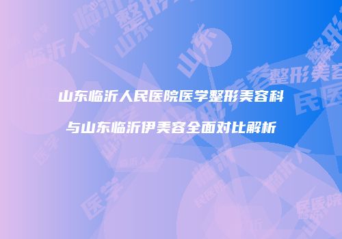 山东临沂人民医院医学整形美容科与山东临沂伊美容全面对比解析