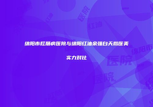 绵阳市肛肠病医院与绵阳红油余强白天鹅医美实力对比