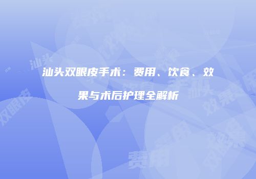 汕头双眼皮手术：费用、饮食、效果与术后护理全解析