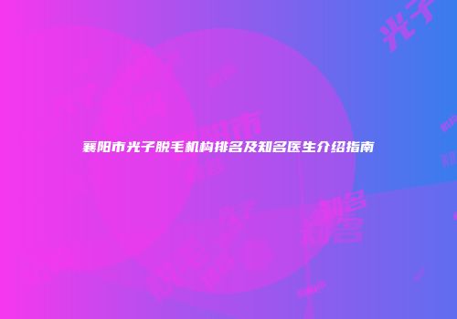襄阳市光子脱毛机构排名及知名医生介绍指南