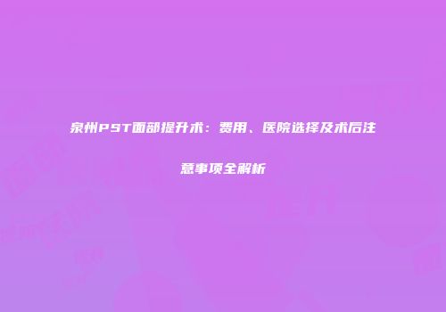 泉州PST面部提升术：费用、医院选择及术后注意事项全解析