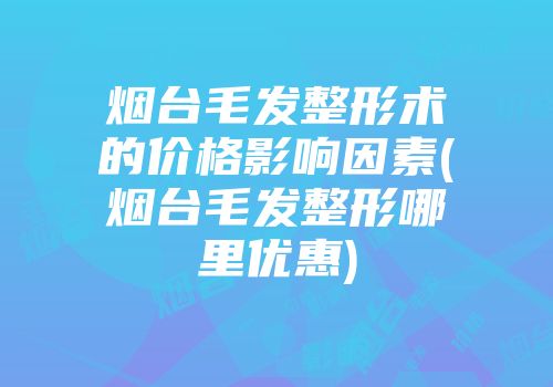 烟台毛发整形术的价格影响因素(烟台毛发整形哪里优惠)