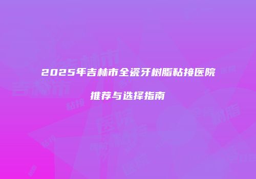 2025年吉林市全瓷牙树脂粘接医院推荐与选择指南