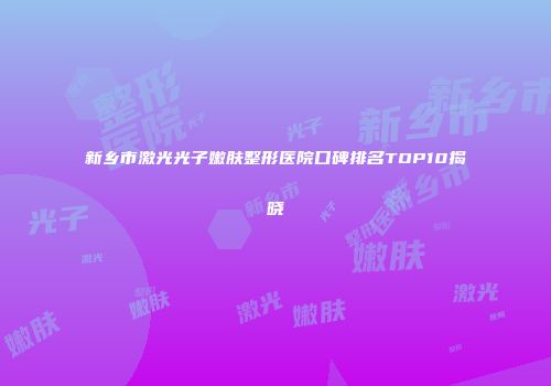 新乡市激光光子嫩肤整形医院口碑排名TOP10揭晓