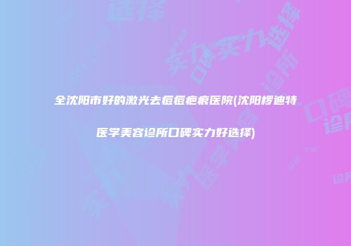 全沈阳市好的激光去痘痘疤痕医院(沈阳椤迪特医学美容诊所口碑实力好选择)