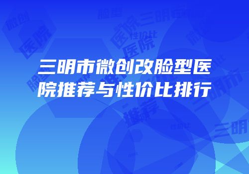 三明市微创改脸型医院推荐与性价比排行