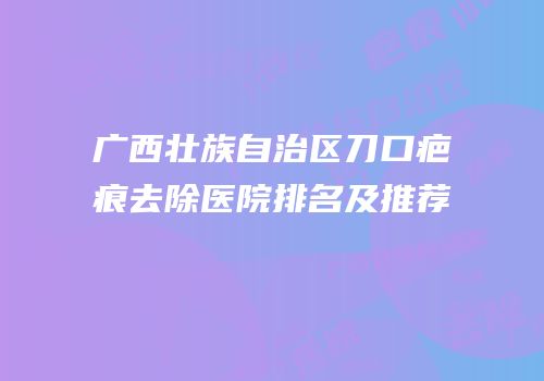 广西壮族自治区刀口疤痕去除医院排名及推荐