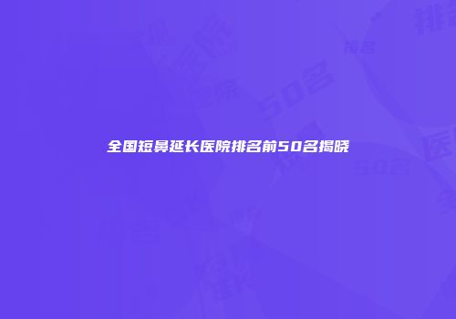全国短鼻延长医院排名前50名揭晓