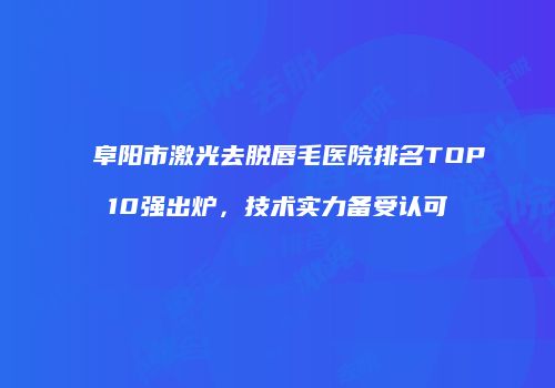 阜阳市激光去脱唇毛医院排名TOP10强出炉，技术实力备受认可