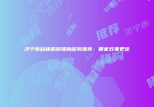 济宁市自体脂肪隆胸医院推荐：哪家效果更佳