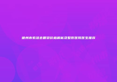 德州市紫洁去眼袋价格解析及整形医院医生推荐