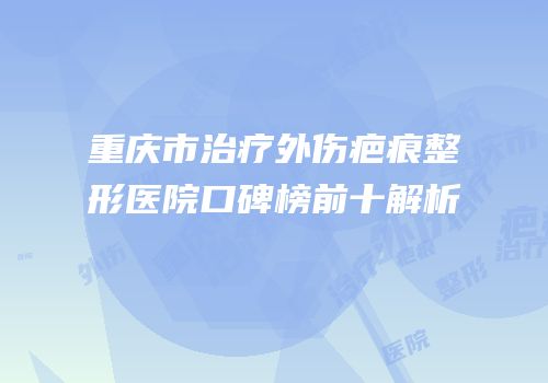 重庆市治疗外伤疤痕整形医院口碑榜前十解析