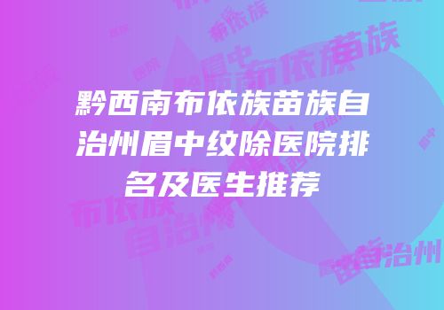 黔西南布依族苗族自治州眉中纹除医院排名及医生推荐