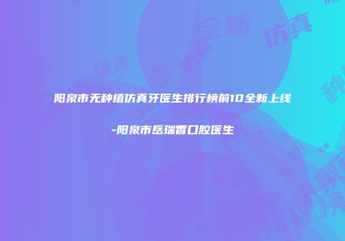 阳泉市无种植仿真牙医生排行榜前10全新上线-阳泉市岳瑞香口腔医生